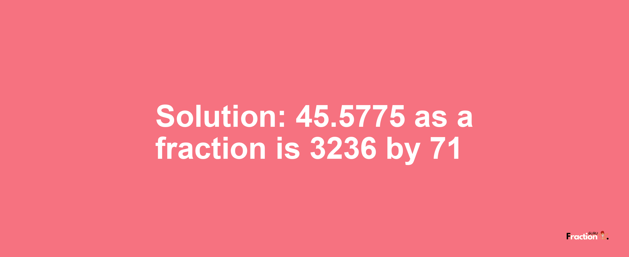 Solution:45.5775 as a fraction is 3236/71